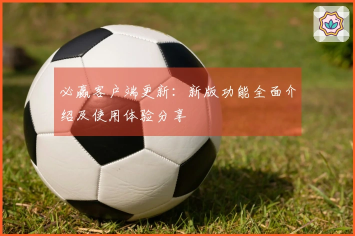 必赢客户端更新：新版功能全面介绍及使用体验分享