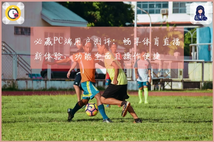 必赢PC端用户测评：畅享体育直播新体验，功能全面且操作便捷